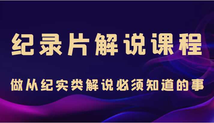纪录片解说课程,做从纪实类解说必须知道的事(价值499元)-课程网