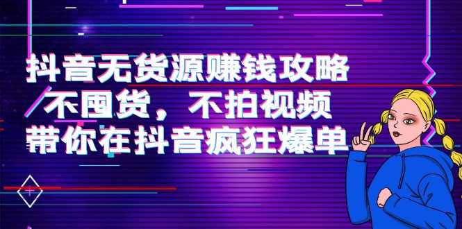 抖音无货源赚钱攻略,不囤货,不拍视频,带你在抖音疯狂爆单-课程网